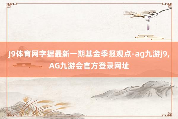 J9体育网字据最新一期基金季报观点-ag九游j9,AG九游会官方登录网址