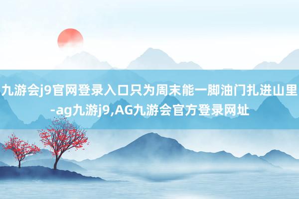 九游会j9官网登录入口只为周末能一脚油门扎进山里-ag九游j9,AG九游会官方登录网址