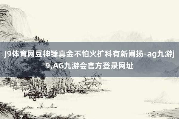 J9体育网豆神锤真金不怕火扩科有新阐扬-ag九游j9,AG九游会官方登录网址