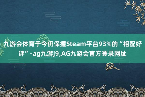 九游会体育于今仍保握Steam平台93%的“相配好评”-ag九游j9,AG九游会官方登录网址