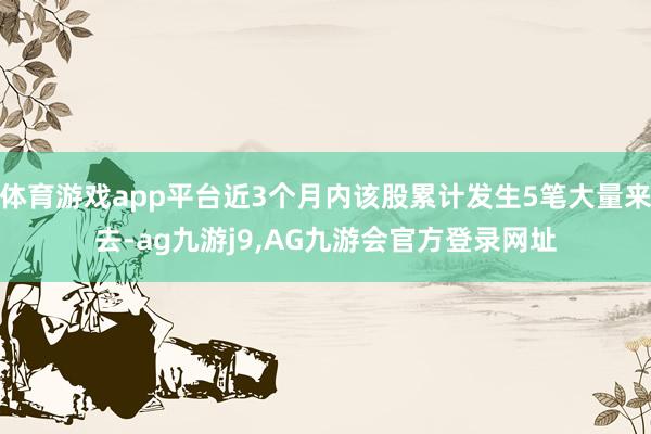 体育游戏app平台近3个月内该股累计发生5笔大量来去-ag九游j9,AG九游会官方登录网址