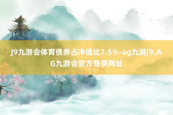 J9九游会体育债券占净值比7.5%-ag九游j9,AG九游会官方登录网址
