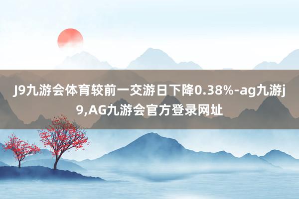 J9九游会体育较前一交游日下降0.38%-ag九游j9,AG九游会官方登录网址
