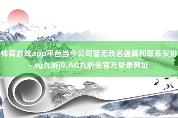 体育游戏app平台当今公司暂无改名盘算和联系安排-ag九游j9,AG九游会官方登录网址