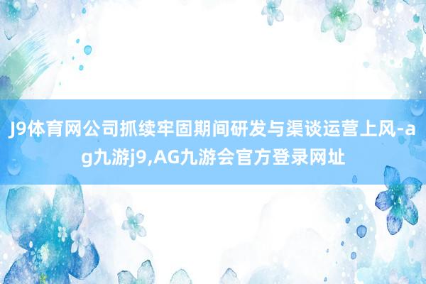 J9体育网公司抓续牢固期间研发与渠谈运营上风-ag九游j9,AG九游会官方登录网址