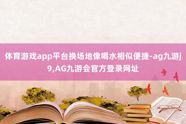 体育游戏app平台换场地像喝水相似便捷-ag九游j9,AG九游会官方登录网址