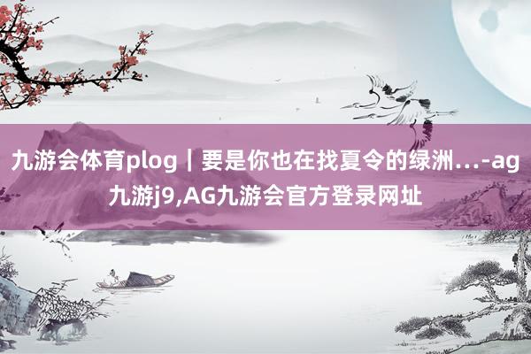 九游会体育plog｜要是你也在找夏令的绿洲…-ag九游j9,AG九游会官方登录网址