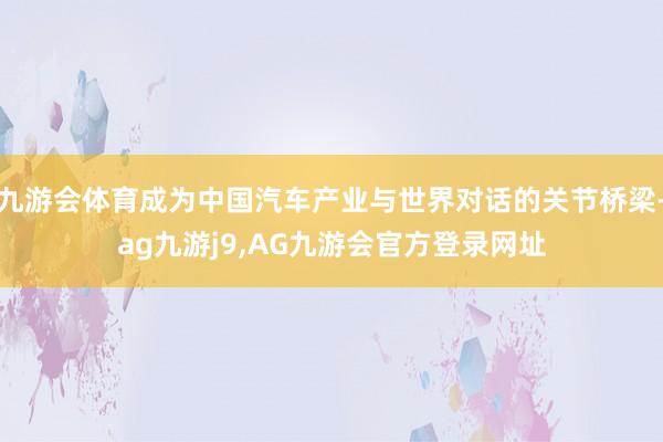 九游会体育成为中国汽车产业与世界对话的关节桥梁-ag九游j9,AG九游会官方登录网址