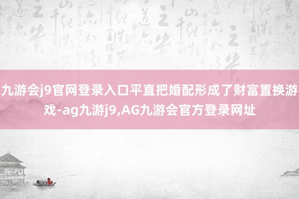 九游会j9官网登录入口平直把婚配形成了财富置换游戏-ag九游j9,AG九游会官方登录网址