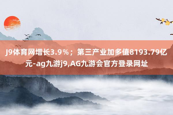 J9体育网增长3.9％；第三产业加多值8193.79亿元-ag九游j9,AG九游会官方登录网址
