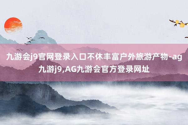 九游会j9官网登录入口不休丰富户外旅游产物-ag九游j9,AG九游会官方登录网址