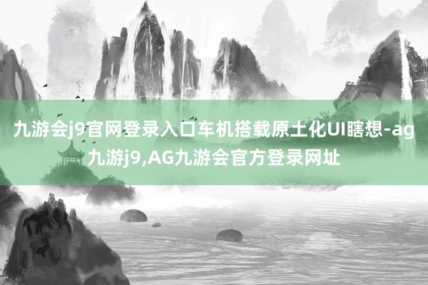 九游会j9官网登录入口车机搭载原土化UI瞎想-ag九游j9,AG九游会官方登录网址