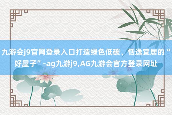 九游会j9官网登录入口打造绿色低碳、恬逸宜居的“好屋子”-ag九游j9,AG九游会官方登录网址
