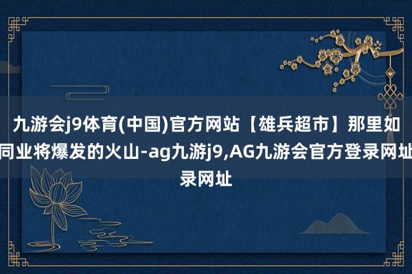 九游会j9体育(中国)官方网站【雄兵超市】那里如同业将爆发的火山-ag九游j9,AG九游会官方登录网址