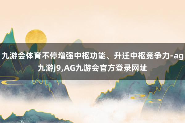 九游会体育不停增强中枢功能、升迁中枢竞争力-ag九游j9,AG九游会官方登录网址