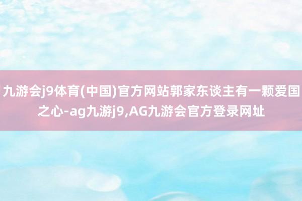 九游会j9体育(中国)官方网站郭家东谈主有一颗爱国之心-ag九游j9,AG九游会官方登录网址