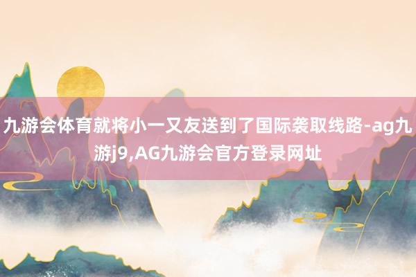 九游会体育就将小一又友送到了国际袭取线路-ag九游j9,AG九游会官方登录网址