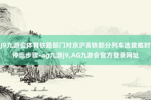 J9九游会体育铁路部门对京沪高铁部分列车选拔临时停运步骤-ag九游j9,AG九游会官方登录网址