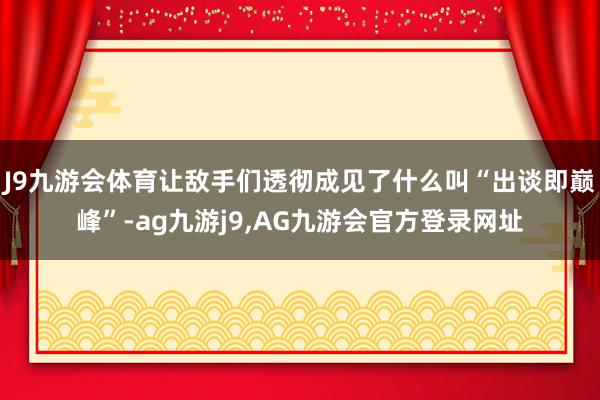 J9九游会体育让敌手们透彻成见了什么叫“出谈即巅峰”-ag九游j9,AG九游会官方登录网址