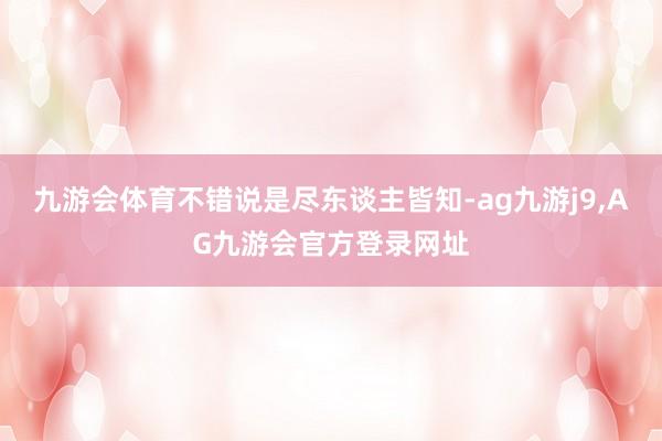 九游会体育不错说是尽东谈主皆知-ag九游j9,AG九游会官方登录网址