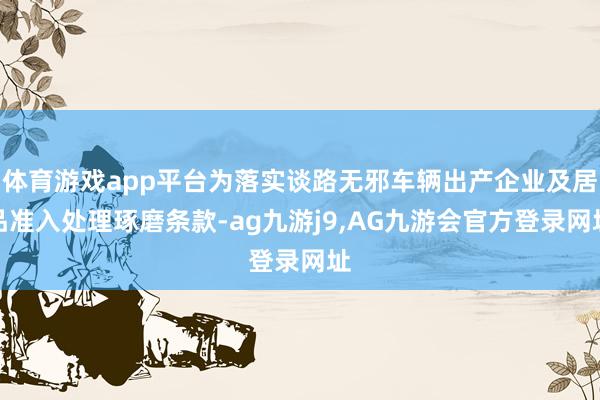 体育游戏app平台为落实谈路无邪车辆出产企业及居品准入处理琢磨条款-ag九游j9,AG九游会官方登录网址