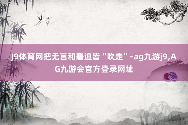 J9体育网把无言和窘迫皆“吹走”-ag九游j9,AG九游会官方登录网址
