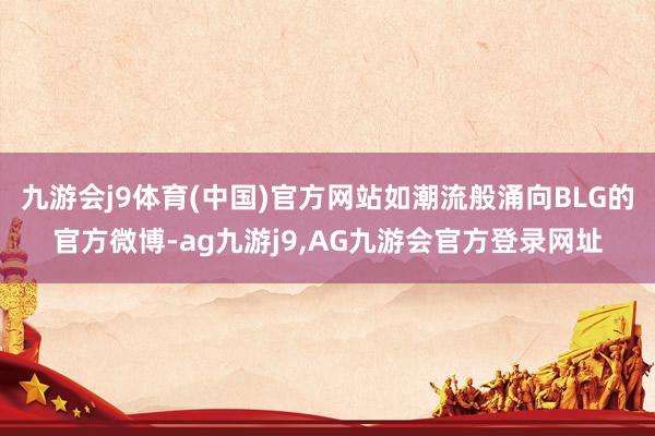 九游会j9体育(中国)官方网站如潮流般涌向BLG的官方微博-ag九游j9,AG九游会官方登录网址