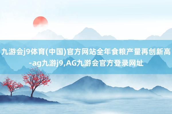 九游会j9体育(中国)官方网站全年食粮产量再创新高-ag九游j9,AG九游会官方登录网址