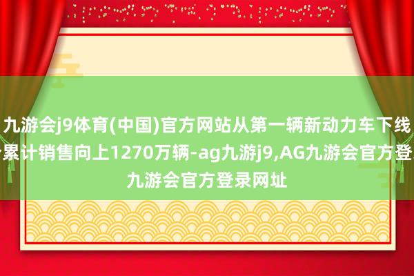 九游会j9体育(中国)官方网站从第一辆新动力车下线到当今累计销售向上1270万辆-ag九游j9,AG九游会官方登录网址