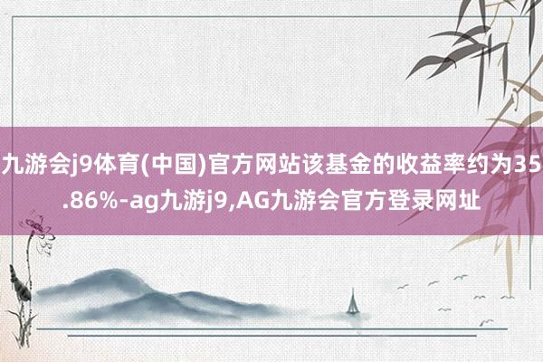 九游会j9体育(中国)官方网站该基金的收益率约为35.86%-ag九游j9,AG九游会官方登录网址