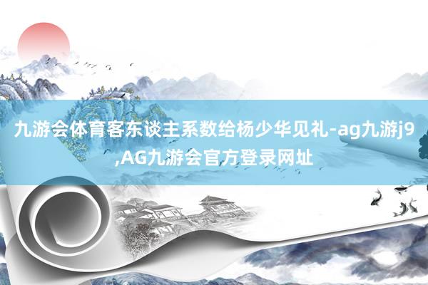 九游会体育客东谈主系数给杨少华见礼-ag九游j9,AG九游会官方登录网址