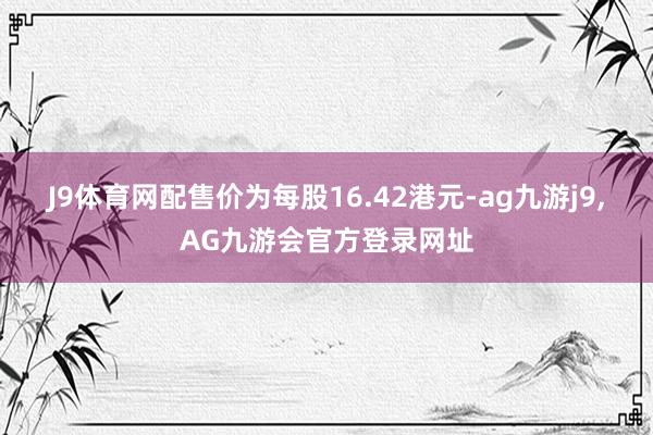 J9体育网　　配售价为每股16.42港元-ag九游j9,AG九游会官方登录网址