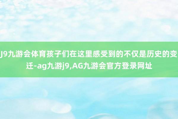 J9九游会体育孩子们在这里感受到的不仅是历史的变迁-ag九游j9,AG九游会官方登录网址