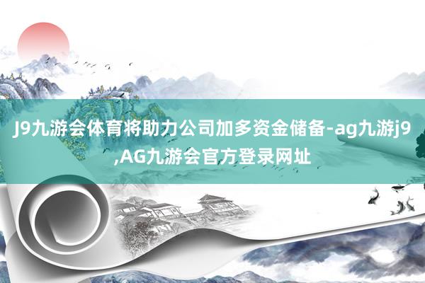 J9九游会体育将助力公司加多资金储备-ag九游j9,AG九游会官方登录网址