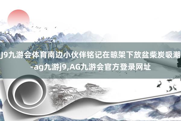 J9九游会体育南边小伙伴铭记在晾架下放盆柴炭吸潮-ag九游j9,AG九游会官方登录网址