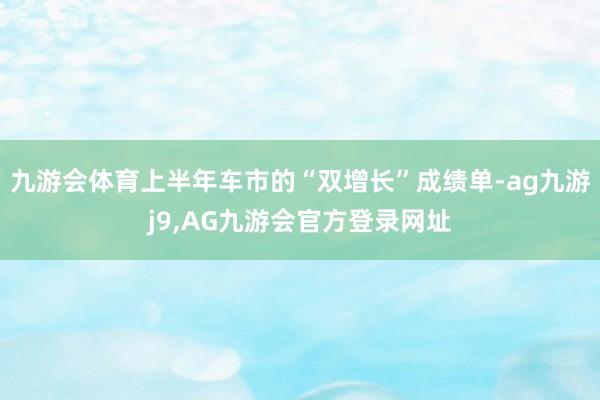 九游会体育上半年车市的“双增长”成绩单-ag九游j9,AG九游会官方登录网址