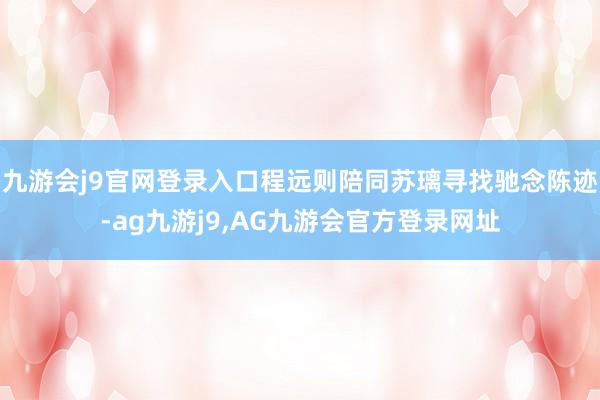 九游会j9官网登录入口程远则陪同苏璃寻找驰念陈迹-ag九游j9,AG九游会官方登录网址
