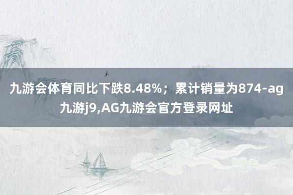 九游会体育同比下跌8.48%；累计销量为874-ag九游j9,AG九游会官方登录网址