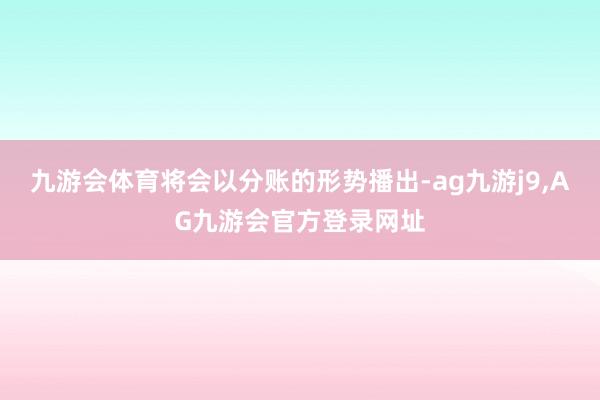 九游会体育将会以分账的形势播出-ag九游j9,AG九游会官方登录网址