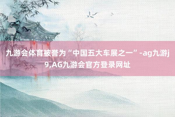 九游会体育被誉为“中国五大车展之一”-ag九游j9,AG九游会官方登录网址