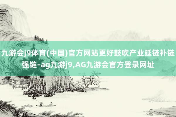 九游会j9体育(中国)官方网站更好鼓吹产业延链补链强链-ag九游j9,AG九游会官方登录网址