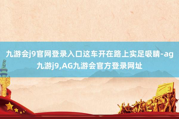 九游会j9官网登录入口这车开在路上实足吸睛-ag九游j9,AG九游会官方登录网址