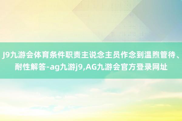 J9九游会体育条件职责主说念主员作念到温煦管待、耐性解答-ag九游j9,AG九游会官方登录网址