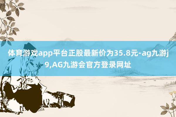 体育游戏app平台正股最新价为35.8元-ag九游j9,AG九游会官方登录网址