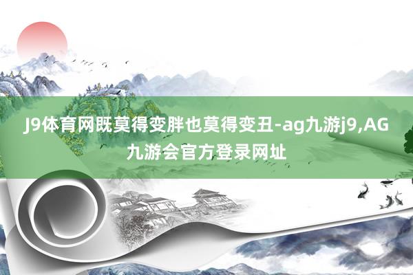 J9体育网既莫得变胖也莫得变丑-ag九游j9,AG九游会官方登录网址