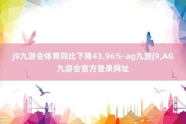 J9九游会体育同比下降43.96%-ag九游j9,AG九游会官方登录网址