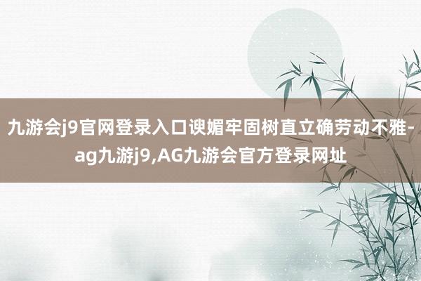 九游会j9官网登录入口谀媚牢固树直立确劳动不雅-ag九游j9,AG九游会官方登录网址