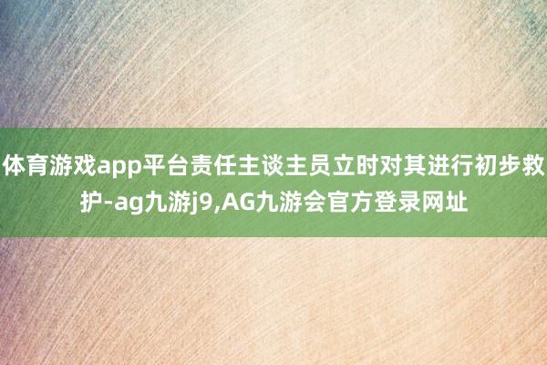 体育游戏app平台责任主谈主员立时对其进行初步救护-ag九游j9,AG九游会官方登录网址