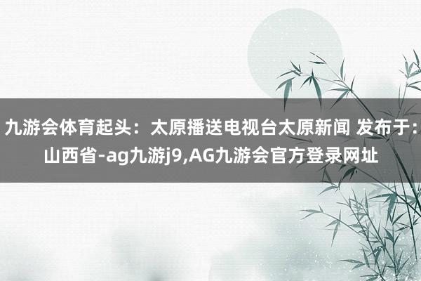 九游会体育起头：太原播送电视台太原新闻 发布于：山西省-ag九游j9,AG九游会官方登录网址