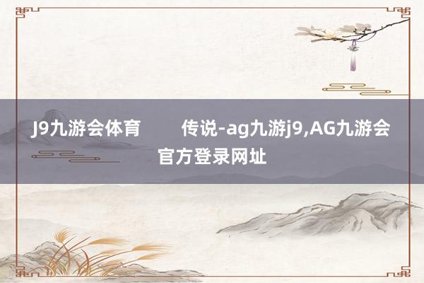 J9九游会体育        传说-ag九游j9,AG九游会官方登录网址
